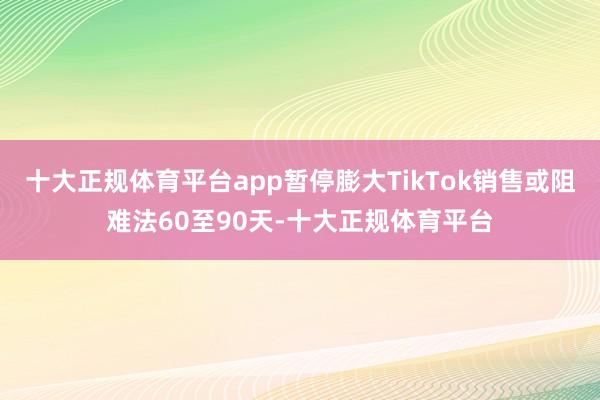 十大正规体育平台app暂停膨大TikTok销售或阻难法60至90天-十大正规体育平台