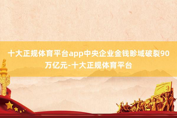十大正规体育平台app中央企业金钱畛域破裂90万亿元-十大正规体育平台