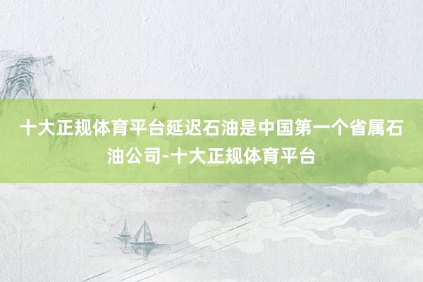 十大正规体育平台　　延迟石油是中国第一个省属石油公司-十大正规体育平台
