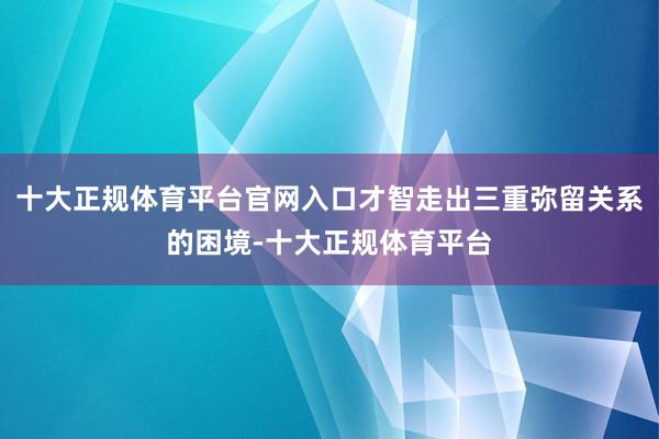 十大正规体育平台官网入口才智走出三重弥留关系的困境-十大正规体育平台