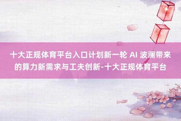 十大正规体育平台入口计划新一轮 AI 波澜带来的算力新需求与工夫创新-十大正规体育平台