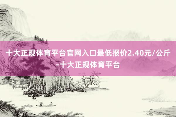 十大正规体育平台官网入口最低报价2.40元/公斤-十大正规体育平台
