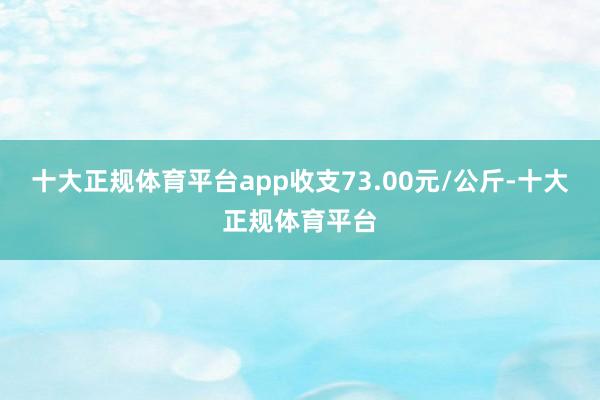 十大正规体育平台app收支73.00元/公斤-十大正规体育平台