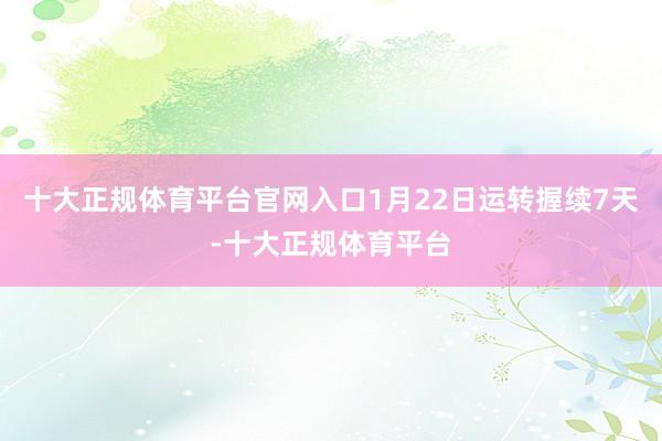 十大正规体育平台官网入口1月22日运转握续7天-十大正规体育平台