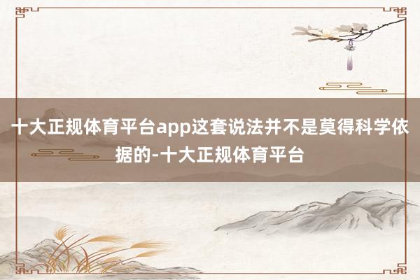 十大正规体育平台app这套说法并不是莫得科学依据的-十大正规体育平台