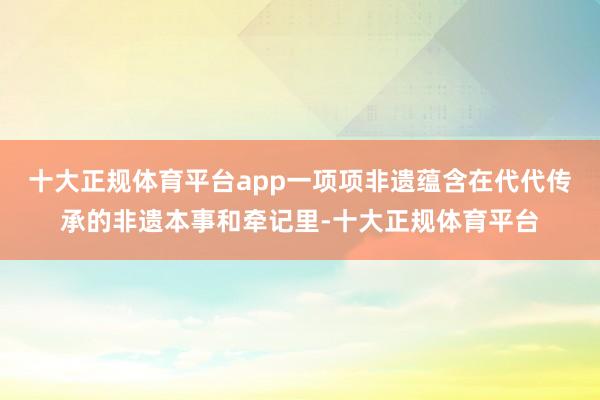 十大正规体育平台app一项项非遗蕴含在代代传承的非遗本事和牵记里-十大正规体育平台