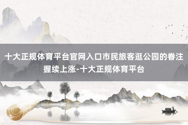 十大正规体育平台官网入口市民旅客逛公园的眷注握续上涨-十大正规体育平台