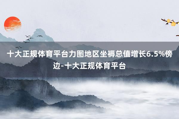 十大正规体育平台力图地区坐褥总值增长6.5%傍边-十大正规体育平台