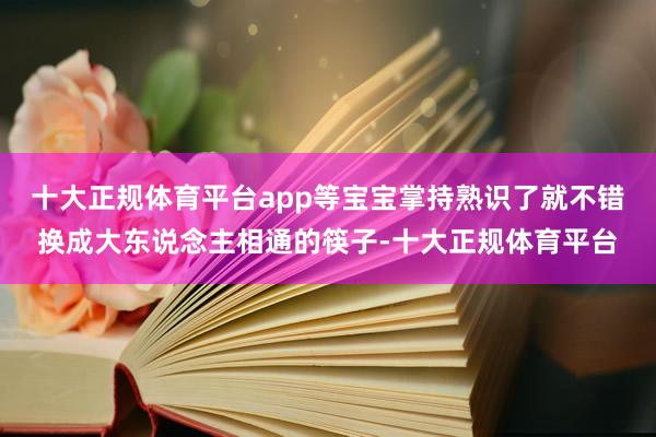 十大正规体育平台app等宝宝掌持熟识了就不错换成大东说念主相通的筷子-十大正规体育平台