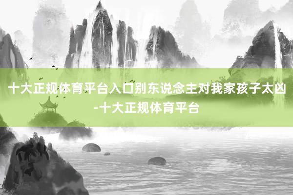 十大正规体育平台入口别东说念主对我家孩子太凶-十大正规体育平台
