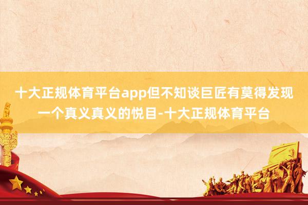 十大正规体育平台app但不知谈巨匠有莫得发现一个真义真义的悦目-十大正规体育平台