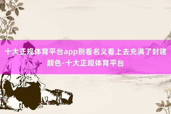 十大正规体育平台app别看名义看上去充满了封建颜色-十大正规体育平台
