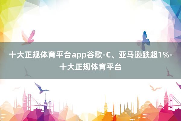 十大正规体育平台app谷歌-C、亚马逊跌超1%-十大正规体育平台