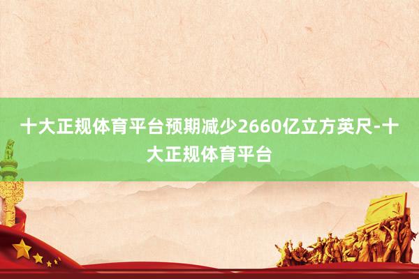 十大正规体育平台预期减少2660亿立方英尺-十大正规体育平台