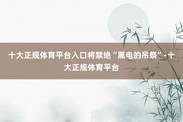 十大正规体育平台入口将禁绝“黑电的吊祭”-十大正规体育平台