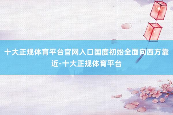 十大正规体育平台官网入口国度初始全面向西方靠近-十大正规体育平台