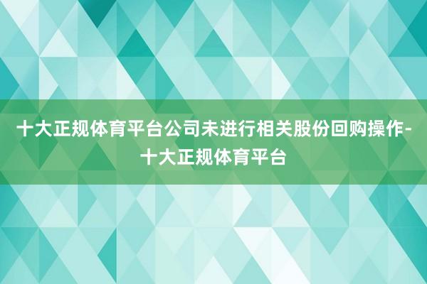 十大正规体育平台公司未进行相关股份回购操作-十大正规体育平台