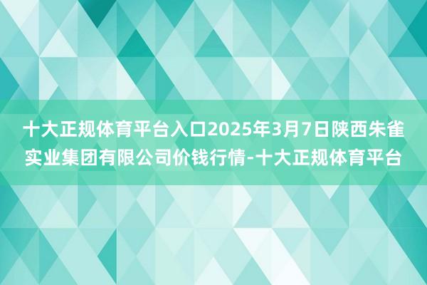 十大正规体育平台入口2025年3月7日陕西朱雀实业集团有限公司价钱行情-十大正规体育平台