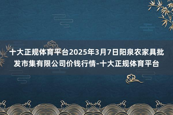 十大正规体育平台2025年3月7日阳泉农家具批发市集有限公司价钱行情-十大正规体育平台