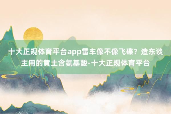 十大正规体育平台app雷车像不像飞碟？造东谈主用的黄土含氨基酸-十大正规体育平台