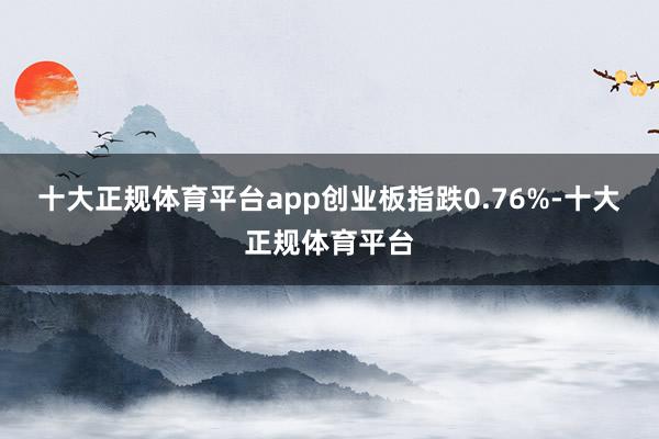 十大正规体育平台app创业板指跌0.76%-十大正规体育平台