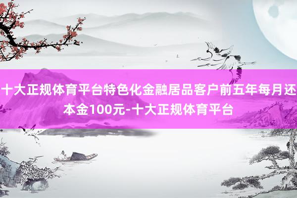 十大正规体育平台特色化金融居品客户前五年每月还本金100元-十大正规体育平台