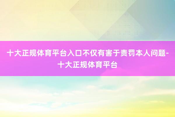 十大正规体育平台入口不仅有害于责罚本人问题-十大正规体育平台