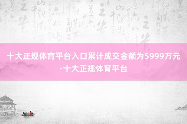十大正规体育平台入口累计成交金额为5999万元-十大正规体育平台