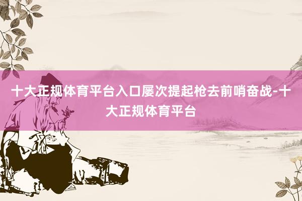 十大正规体育平台入口屡次提起枪去前哨奋战-十大正规体育平台