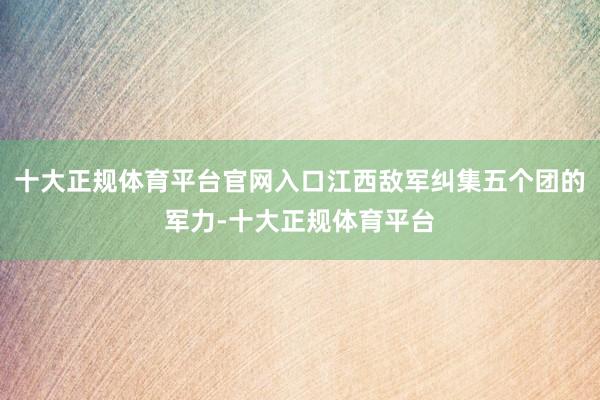 十大正规体育平台官网入口江西敌军纠集五个团的军力-十大正规体育平台