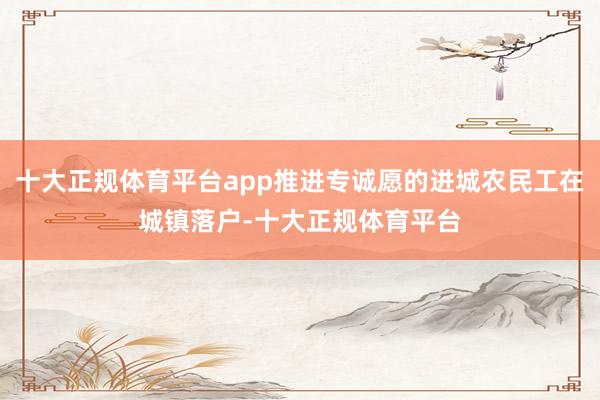 十大正规体育平台app推进专诚愿的进城农民工在城镇落户-十大正规体育平台