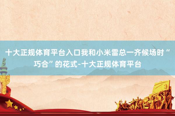 十大正规体育平台入口我和小米雷总一齐候场时“巧合”的花式-十大正规体育平台