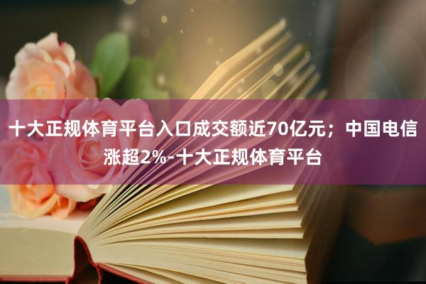 十大正规体育平台入口成交额近70亿元；中国电信涨超2%-十大正规体育平台