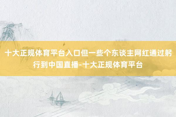 十大正规体育平台入口但一些个东谈主网红通过躬行到中国直播-十大正规体育平台