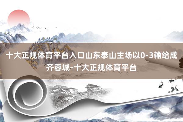十大正规体育平台入口山东泰山主场以0-3输给成齐蓉城-十大正规体育平台