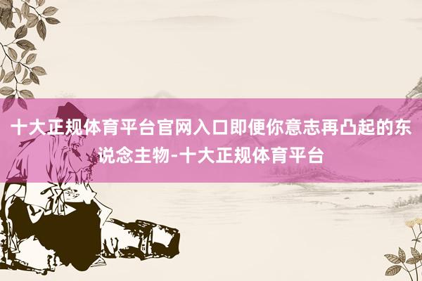 十大正规体育平台官网入口即便你意志再凸起的东说念主物-十大正规体育平台