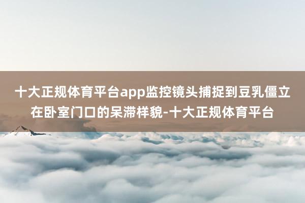 十大正规体育平台app监控镜头捕捉到豆乳僵立在卧室门口的呆滞样貌-十大正规体育平台
