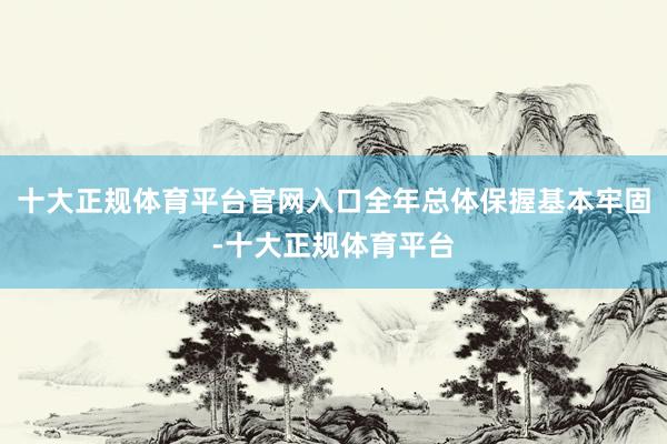 十大正规体育平台官网入口全年总体保握基本牢固-十大正规体育平台