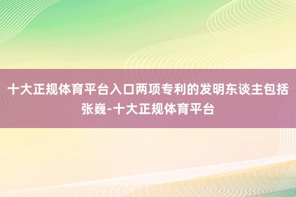 十大正规体育平台入口两项专利的发明东谈主包括张巍-十大正规体育平台