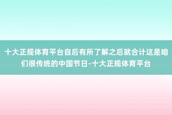 十大正规体育平台自后有所了解之后就合计这是咱们很传统的中国节日-十大正规体育平台