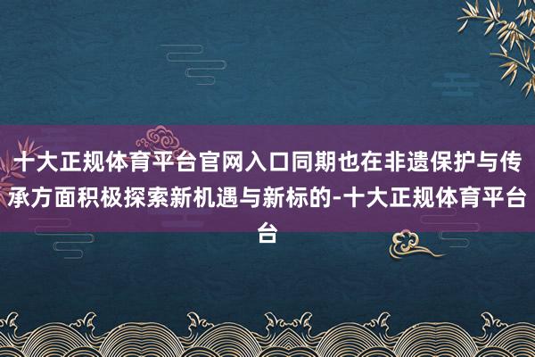 十大正规体育平台官网入口同期也在非遗保护与传承方面积极探索新机遇与新标的-十大正规体育平台