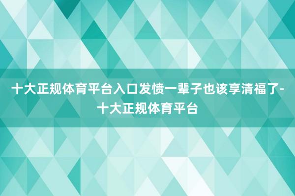 十大正规体育平台入口发愤一辈子也该享清福了-十大正规体育平台