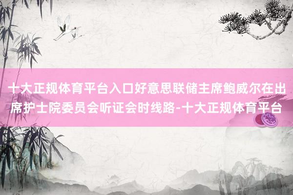 十大正规体育平台入口好意思联储主席鲍威尔在出席护士院委员会听证会时线路-十大正规体育平台