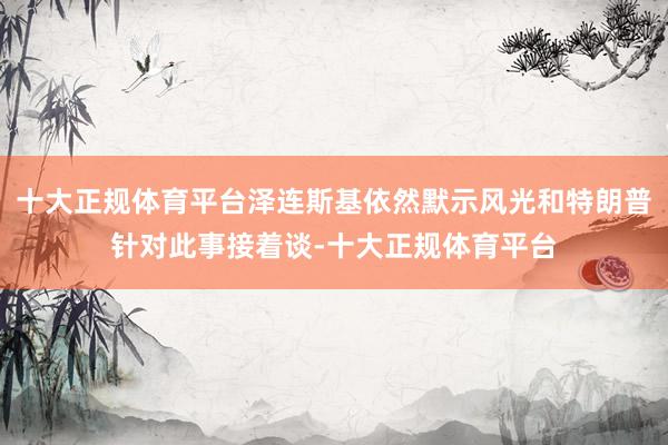 十大正规体育平台泽连斯基依然默示风光和特朗普针对此事接着谈-十大正规体育平台