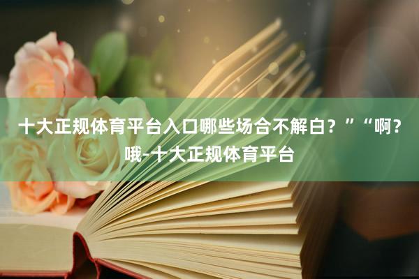 十大正规体育平台入口哪些场合不解白？”“啊？哦-十大正规体育平台