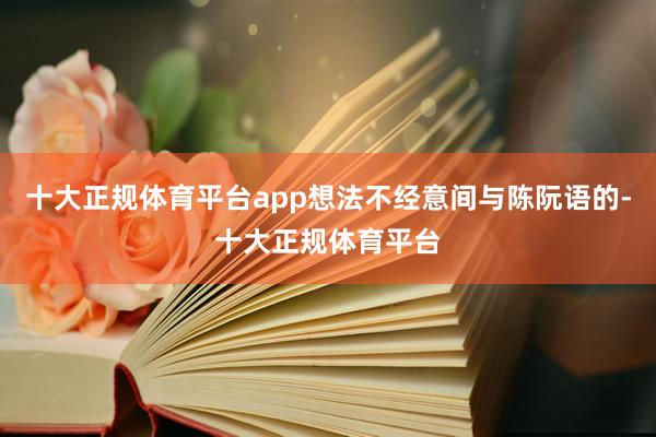 十大正规体育平台app想法不经意间与陈阮语的-十大正规体育平台