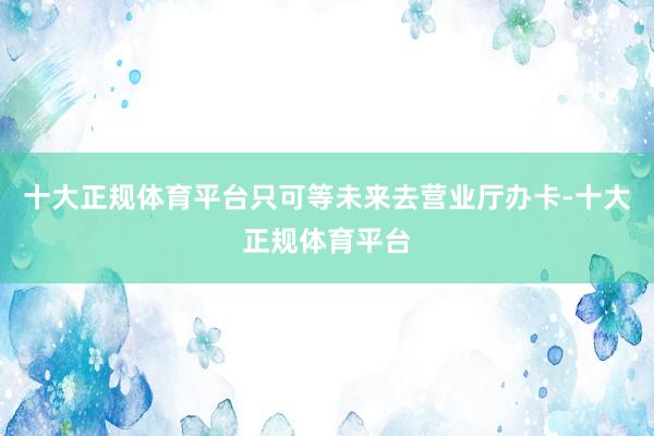十大正规体育平台只可等未来去营业厅办卡-十大正规体育平台