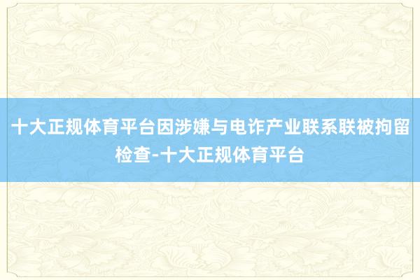 十大正规体育平台因涉嫌与电诈产业联系联被拘留检查-十大正规体育平台