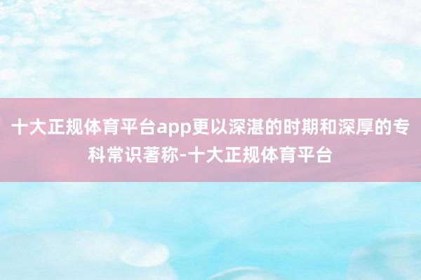 十大正规体育平台app更以深湛的时期和深厚的专科常识著称-十大正规体育平台