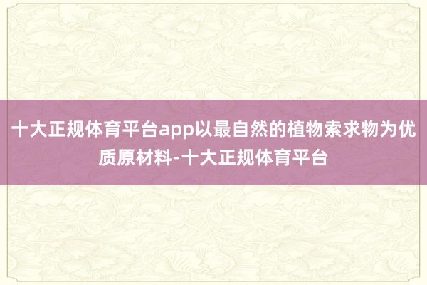 十大正规体育平台app以最自然的植物索求物为优质原材料-十大正规体育平台